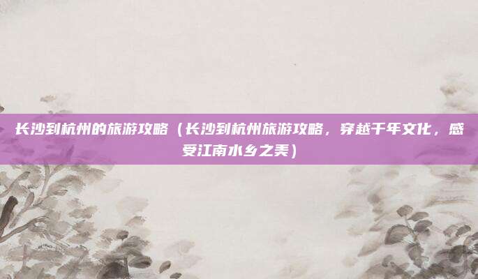 长沙到杭州的旅游攻略（长沙到杭州旅游攻略，穿越千年文化，感受江南水乡之美）