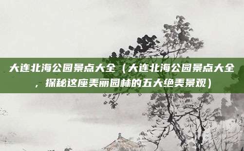大连北海公园景点大全（大连北海公园景点大全，探秘这座美丽园林的五大绝美景观）