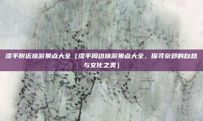 滦平附近旅游景点大全(滦平周边旅游景点大全,探寻京郊的自然与文化之美)