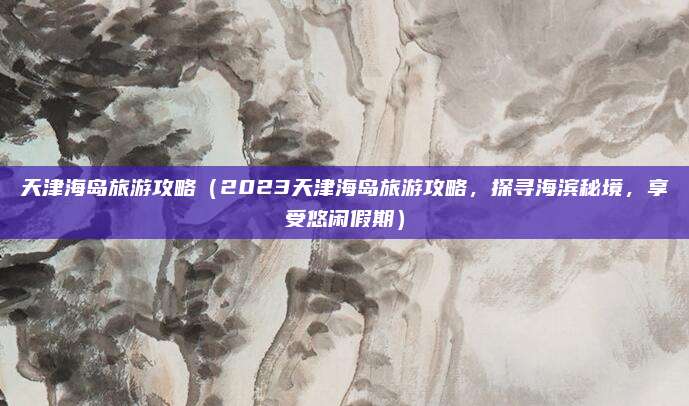 天津海岛旅游攻略(2023天津海岛旅游攻略,探寻海滨秘境,享受悠闲假期)