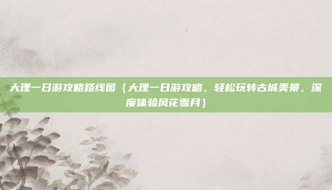 大理一日游攻略路线图（大理一日游攻略，轻松玩转古城美景，深度体验风花雪月）