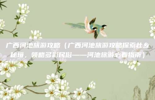 广西河池旅游攻略(广西河池旅游攻略探索壮乡秘境,领略多彩民俗——河池旅游必看指南)