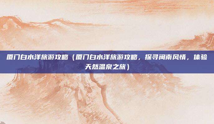 厦门白水洋旅游攻略(厦门白水洋旅游攻略,探寻闽南风情,体验天然温泉之旅)