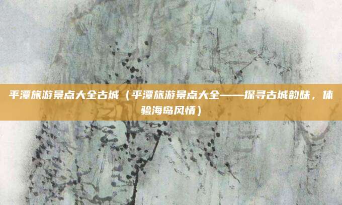 平潭旅游景点大全古城(平潭旅游景点大全——探寻古城韵味,体验海岛风情)