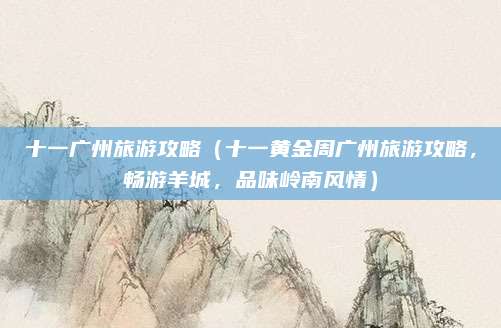 十一广州旅游攻略（十一黄金周广州旅游攻略，畅游羊城，品味岭南风情）