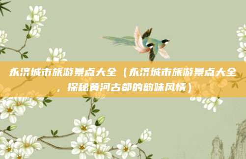 永济城市旅游景点大全(永济城市旅游景点大全,探秘黄河古都的韵味风情)