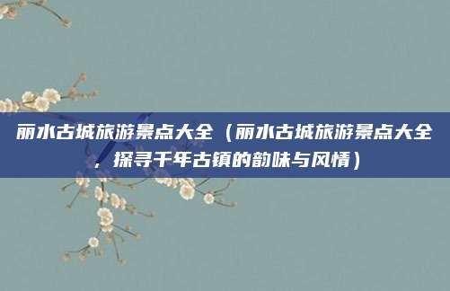 丽水古城旅游景点大全(丽水古城旅游景点大全,探寻千年古镇的韵味与风情)