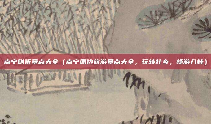 南宁附近景点大全(南宁周边旅游景点大全,玩转壮乡,畅游八桂)