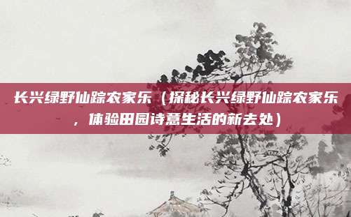长兴绿野仙踪农家乐（探秘长兴绿野仙踪农家乐，体验田园诗意生活的新去处）