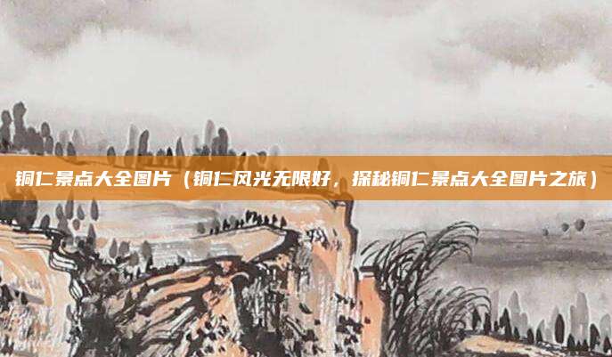 铜仁景点大全图片(铜仁风光无限好,探秘铜仁景点大全图片之旅)