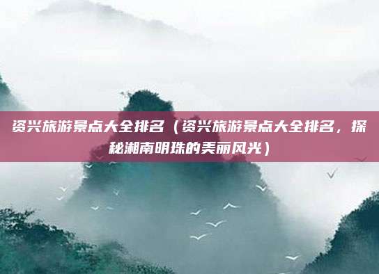 资兴旅游景点大全排名(资兴旅游景点大全排名,探秘湘南明珠的美丽风光)