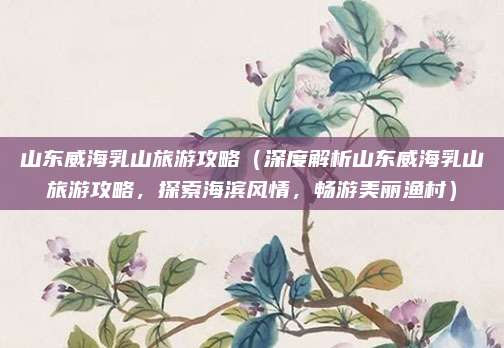 山东威海乳山旅游攻略（深度解析山东威海乳山旅游攻略，探索海滨风情，畅游美丽渔村）