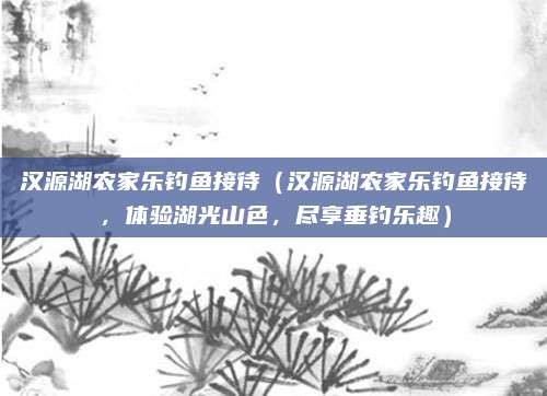 汉源湖农家乐钓鱼接待(汉源湖农家乐钓鱼接待,体验湖光山色,尽享垂钓乐趣)