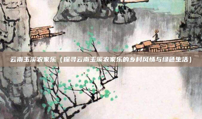 云南玉溪农家乐（探寻云南玉溪农家乐的乡村风情与绿色生活）