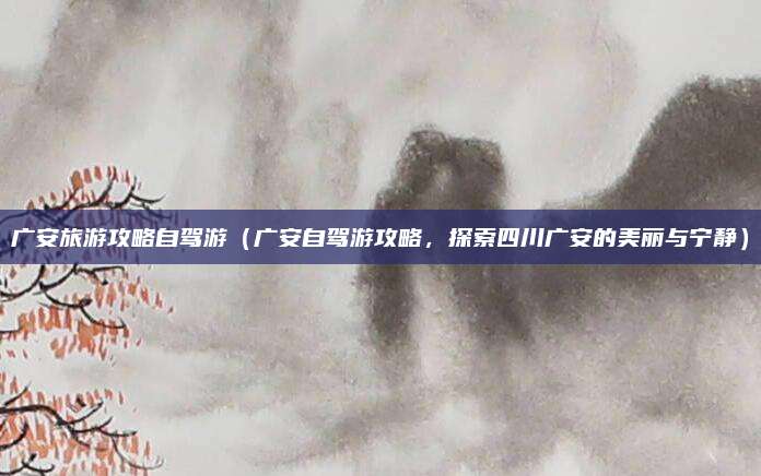 广安旅游攻略自驾游（广安自驾游攻略，探索四川广安的美丽与宁静）