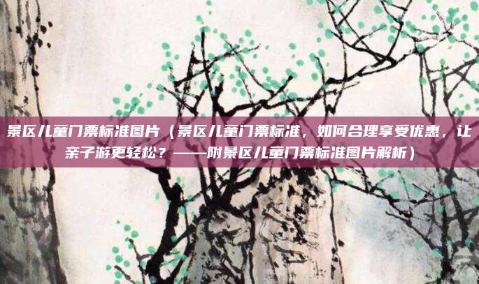 景区儿童门票标准图片(景区儿童门票标准,如何合理享受优惠,让亲子游更轻松?——附景区儿童门票标准图片解析)