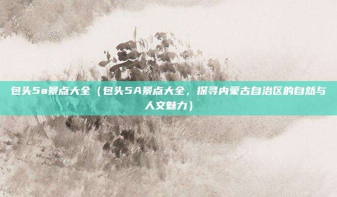 包头5a景点大全（包头5A景点大全，探寻内蒙古自治区的自然与人文魅力）