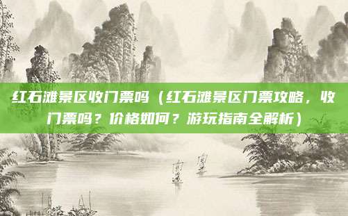 红石滩景区收门票吗（红石滩景区门票攻略，收门票吗？价格如何？游玩指南全解析）