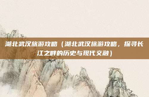 湖北武汉旅游攻略（湖北武汉旅游攻略，探寻长江之畔的历史与现代交融）