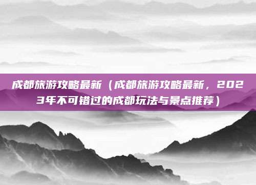成都旅游攻略最新（成都旅游攻略最新，2023年不可错过的成都玩法与景点推荐）