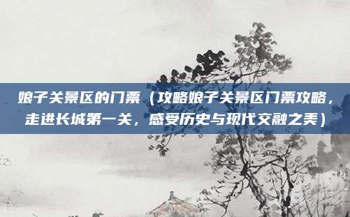 娘子关景区的门票（攻略娘子关景区门票攻略，走进长城第一关，感受历史与现代交融之美）