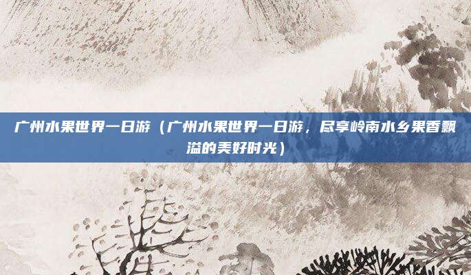 广州水果世界一日游（广州水果世界一日游，尽享岭南水乡果香飘溢的美好时光）