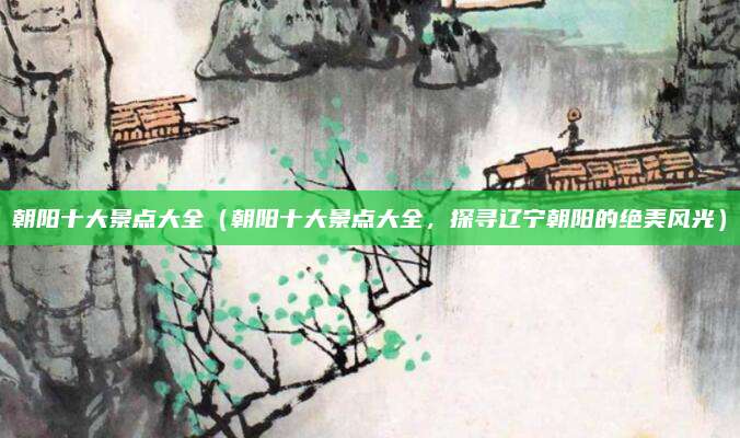 朝阳十大景点大全(朝阳十大景点大全,探寻辽宁朝阳的绝美风光)