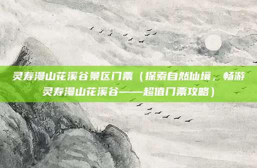 灵寿漫山花溪谷景区门票(探索自然仙境,畅游灵寿漫山花溪谷——超值门票攻略)