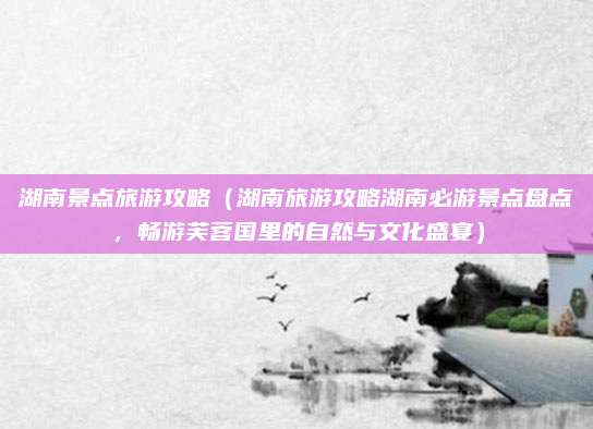 湖南景点旅游攻略(湖南旅游攻略湖南必游景点盘点,畅游芙蓉国里的自然与文化盛宴)