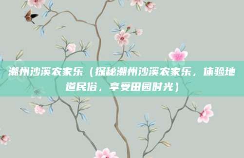 潮州沙溪农家乐（探秘潮州沙溪农家乐，体验地道民俗，享受田园时光）