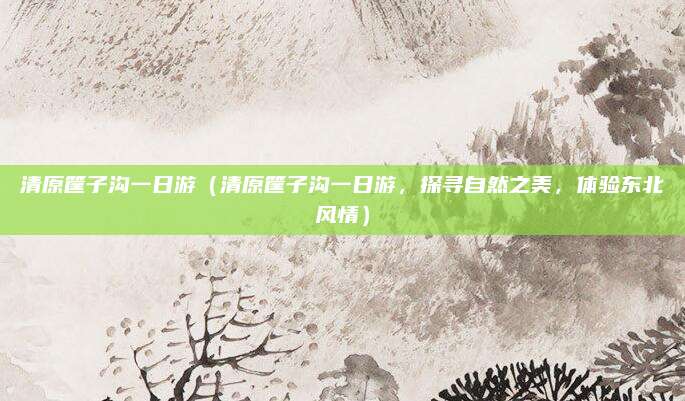 清原筐子沟一日游(清原筐子沟一日游,探寻自然之美,体验东北风情)