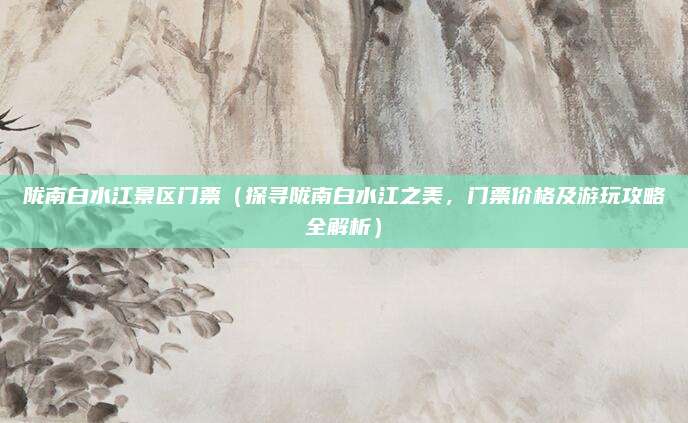 陇南白水江景区门票(探寻陇南白水江之美,门票价格及游玩攻略全解析)