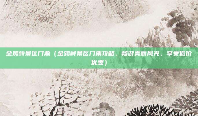 金鸡岭景区门票(金鸡岭景区门票攻略,畅游美丽风光,享受低价优惠)