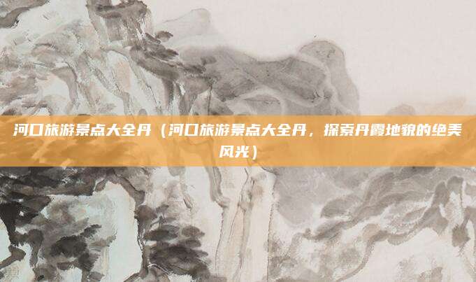 河口旅游景点大全丹(河口旅游景点大全丹,探索丹霞地貌的绝美风光)