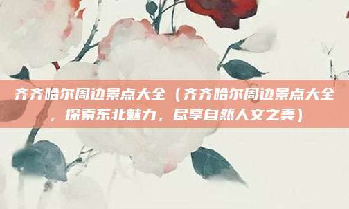齐齐哈尔周边景点大全(齐齐哈尔周边景点大全,探索东北魅力,尽享自然人文之美)
