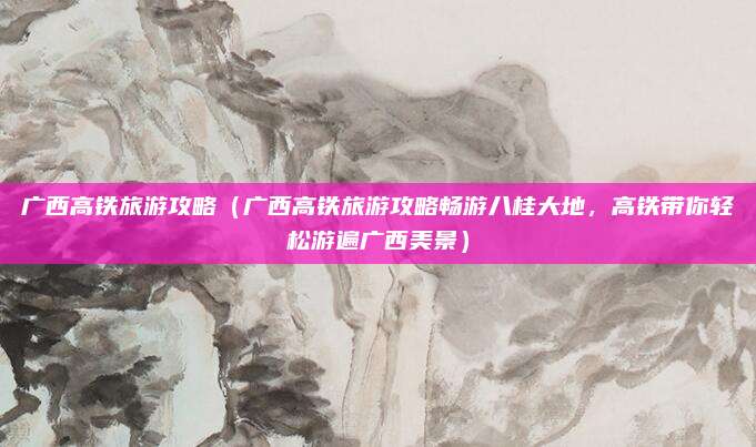 广西高铁旅游攻略(广西高铁旅游攻略畅游八桂大地,高铁带你轻松游遍广西美景)
