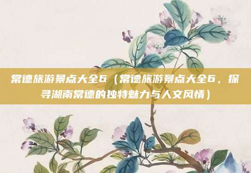 常德旅游景点大全6(常德旅游景点大全6,探寻湖南常德的独特魅力与人文风情)
