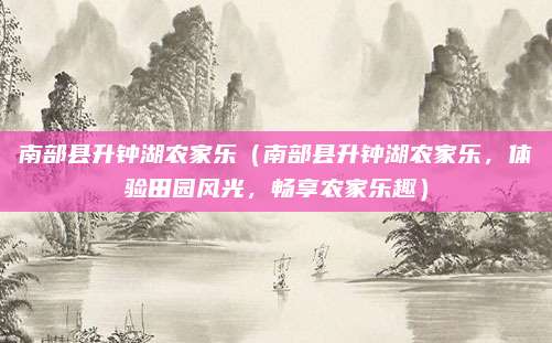 南部县升钟湖农家乐（南部县升钟湖农家乐，体验田园风光，畅享农家乐趣）