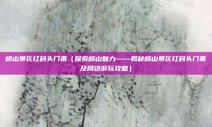 崂山景区红码头门票(探索崂山魅力——揭秘崂山景区红码头门票及周边游玩攻略)