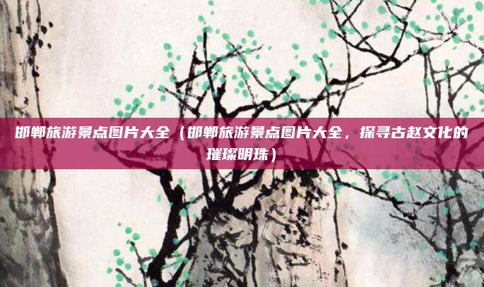 邯郸旅游景点图片大全(邯郸旅游景点图片大全,探寻古赵文化的璀璨明珠)