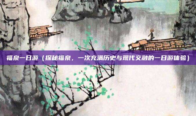 福泉一日游(探秘福泉,一次充满历史与现代交融的一日游体验)