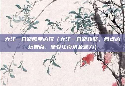 九江一日游哪里必玩（九江一日游攻略，盘点必玩景点，感受江南水乡魅力）