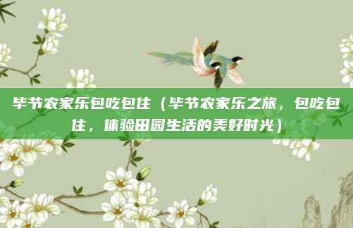 毕节农家乐包吃包住(毕节农家乐之旅,包吃包住,体验田园生活的美好时光)