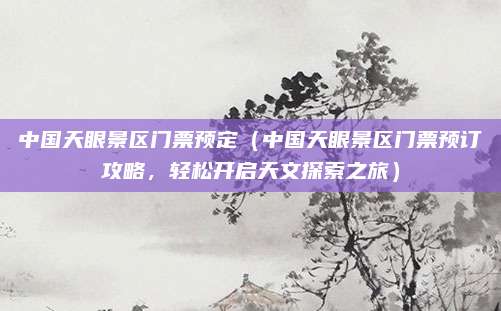 中国天眼景区门票预定(中国天眼景区门票预订攻略,轻松开启天文探索之旅)