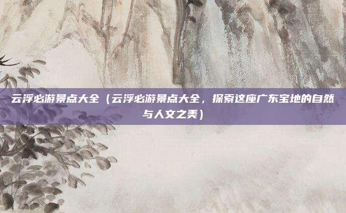 云浮必游景点大全(云浮必游景点大全,探索这座广东宝地的自然与人文之美)