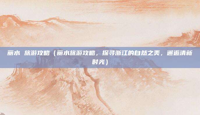 丽水 旅游攻略(丽水旅游攻略,探寻浙江的自然之美,邂逅清新时光)