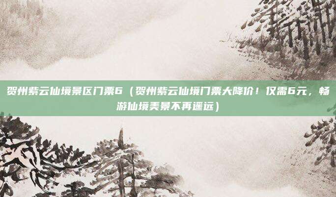 贺州紫云仙境景区门票6(贺州紫云仙境门票大降价!仅需6元,畅游仙境美景不再遥远)
