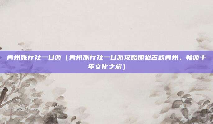 青州旅行社一日游(青州旅行社一日游攻略体验古韵青州,畅游千年文化之旅)