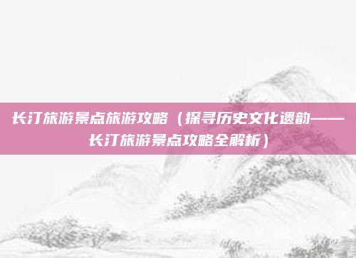 长汀旅游景点旅游攻略(探寻历史文化遗韵——长汀旅游景点攻略全解析)