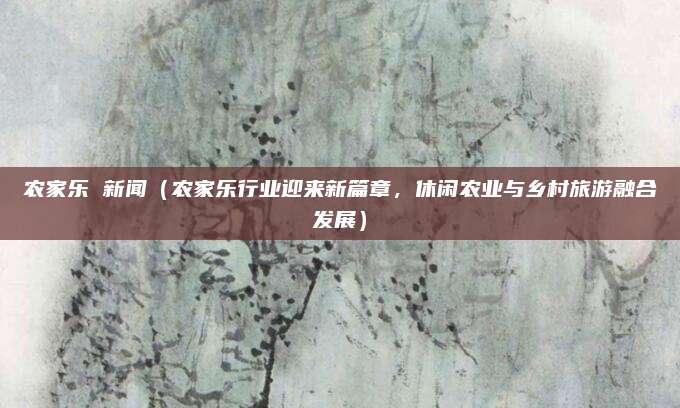 农家乐 新闻（农家乐行业迎来新篇章，休闲农业与乡村旅游融合发展）